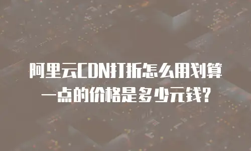 阿里云CDN打折怎么用划算一点的价格是多少元钱？