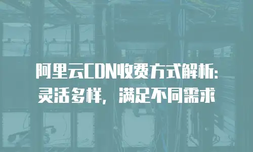 阿里云CDN收费方式解析：灵活多样，满足不同需求