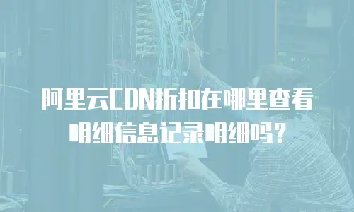 阿里云CDN折扣在哪里查看明细信息记录明细吗？