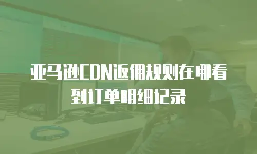 亚马逊CDN返佣规则在哪看到订单明细记录