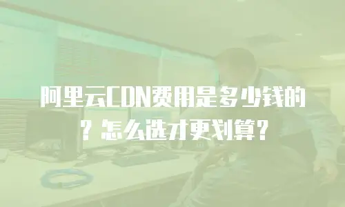 阿里云CDN费用是多少钱的？怎么选才更划算？