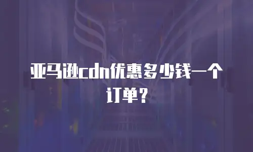 亚马逊cdn优惠多少钱一个订单？