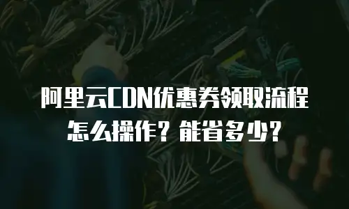 阿里云CDN优惠券领取流程怎么操作？能省多少？