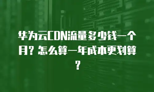 华为云CDN流量多少钱一个月？怎么算一年成本更划算？