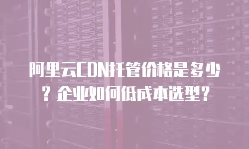 阿里云CDN托管价格是多少？企业如何低成本选型？