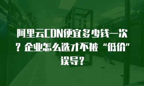 阿里云CDN便宜多少钱一次？企业怎么选才不被“低价”误导？