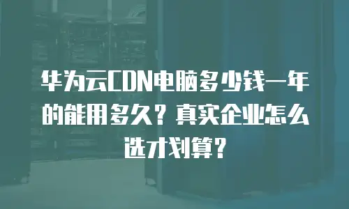 华为云CDN电脑多少钱一年的能用多久？真实企业怎么选才划算？