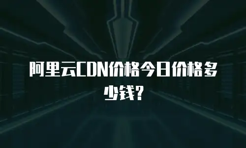 阿里云CDN价格今日价格多少钱？