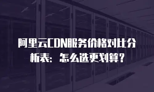 阿里云CDN服务价格对比分析表：怎么选更划算？
