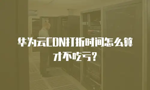 华为云CDN打折时间怎么算才不吃亏？