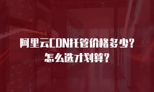 阿里云CDN托管价格多少？怎么选才划算？