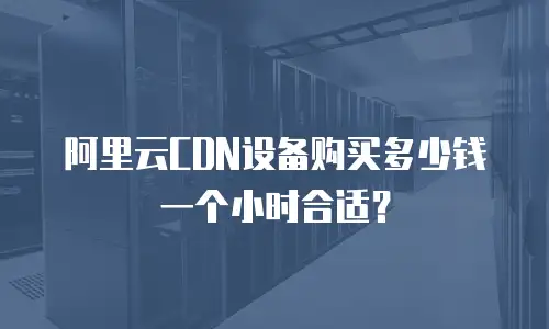 阿里云CDN设备购买多少钱一个小时合适？