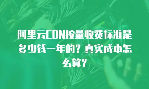 阿里云CDN按量收费标准是多少钱一年的？真实成本怎么算？