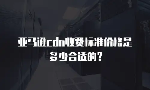 亚马逊cdn收费标准价格是多少合适的？