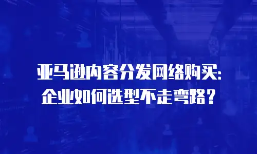 亚马逊内容分发网络购买：企业如何选型不走弯路？