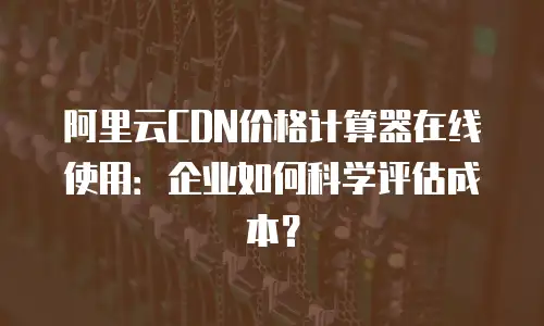 阿里云CDN价格计算器在线使用：企业如何科学评估成本？