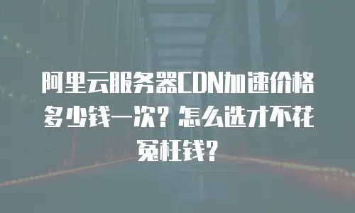 阿里云服务器CDN加速价格多少钱一次？怎么选才不花冤枉钱？