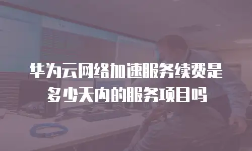华为云网络加速服务续费是多少天内的服务项目吗
