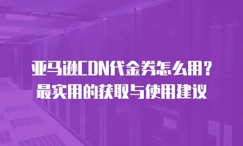 亚马逊CDN代金券怎么用？最实用的获取与使用建议