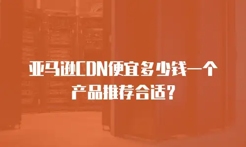 亚马逊CDN便宜多少钱一个产品推荐合适？