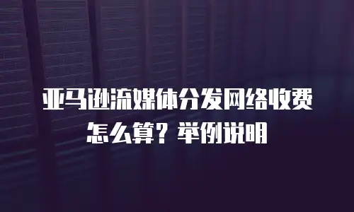 亚马逊流媒体分发网络收费怎么算？举例说明