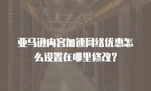 亚马逊内容加速网络优惠怎么设置在哪里修改？
