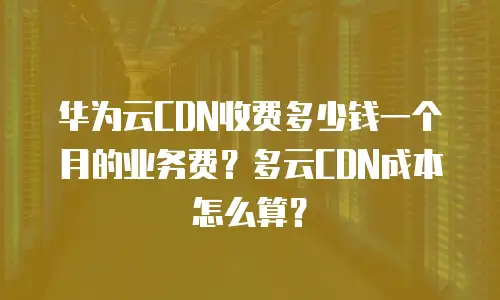 华为云CDN收费多少钱一个月的业务费？多云CDN成本怎么算？