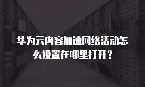 华为云内容加速网络活动怎么设置在哪里打开？