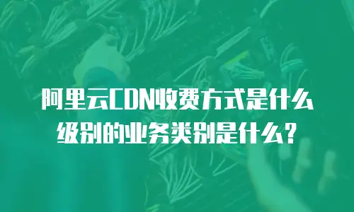 阿里云CDN收费方式是什么级别的业务类别是什么？