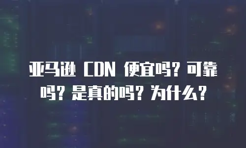 亚马逊 CDN 便宜吗？可靠吗？是真的吗？为什么？
