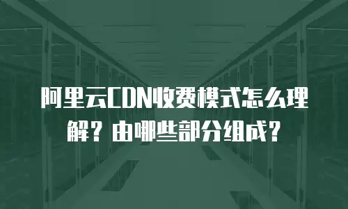 阿里云CDN收费模式怎么理解？由哪些部分组成？