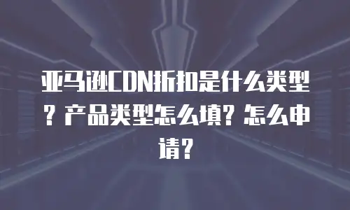 亚马逊CDN折扣是什么类型？产品类型怎么填？怎么申请？