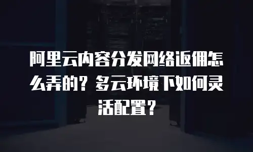 阿里云内容分发网络返佣怎么弄的？多云环境下如何灵活配置？