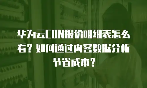华为云CDN报价明细表怎么看？如何通过内容数据分析节省成本？