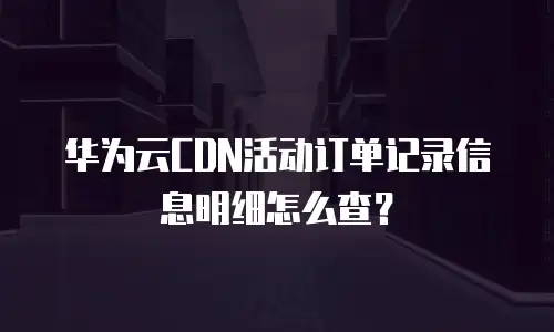 华为云CDN活动订单记录信息明细怎么查？
