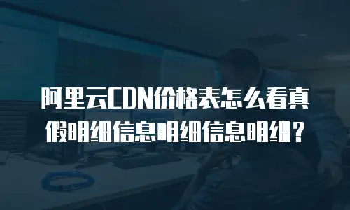 阿里云CDN价格表怎么看真假明细信息明细信息明细？