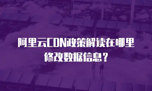 阿里云CDN政策解读在哪里修改数据信息？