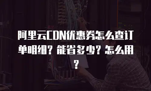 阿里云CDN优惠券怎么查订单明细？能省多少？怎么用？