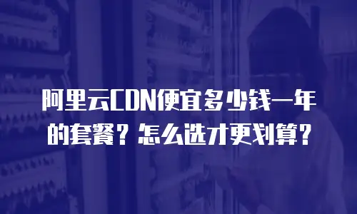 阿里云CDN便宜多少钱一年的套餐？怎么选才更划算？