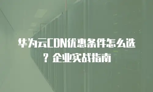 华为云CDN优惠条件怎么选？企业实战指南