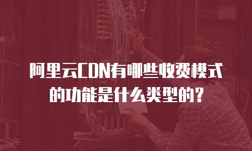 阿里云CDN有哪些收费模式的功能是什么类型的？