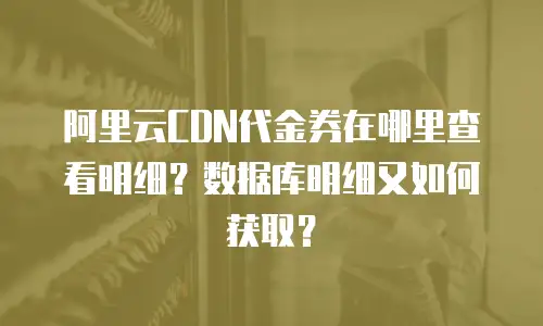 阿里云CDN代金券在哪里查看明细？数据库明细又如何获取？