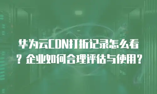 华为云CDN打折记录怎么看？企业如何合理评估与使用？