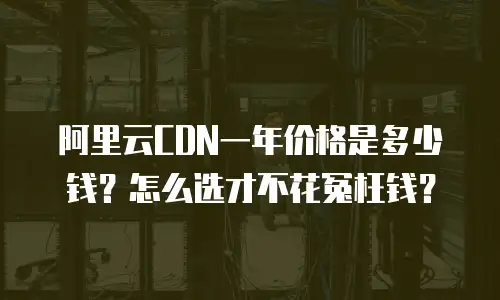 阿里云CDN一年价格是多少钱？怎么选才不花冤枉钱？