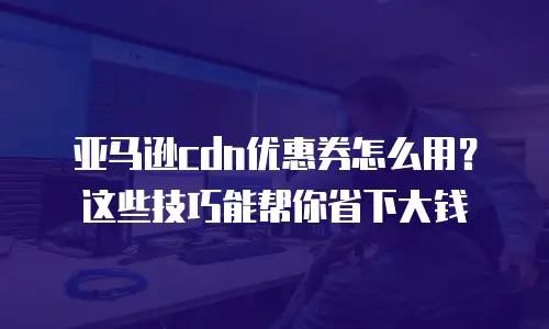 亚马逊cdn优惠券怎么用？这些技巧能帮你省下大钱