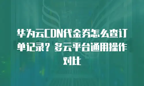 华为云CDN代金券怎么查订单记录？多云平台通用操作对比