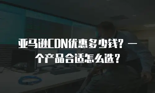 亚马逊CDN优惠多少钱？一个产品合适怎么选？