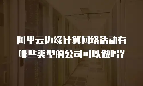 阿里云边缘计算网络活动有哪些类型的公司可以做吗？