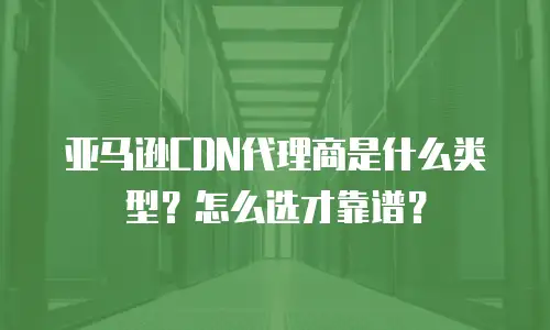 亚马逊CDN代理商是什么类型？怎么选才靠谱？