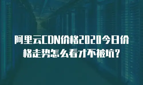 阿里云CDN价格2020今日价格走势怎么看才不被坑？